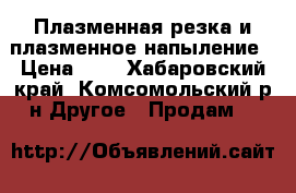 Плазменная резка и плазменное напыление › Цена ­ 3 - Хабаровский край, Комсомольский р-н Другое » Продам   